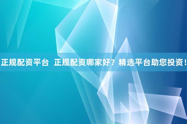 正规配资平台  正规配资哪家好？精选平台助您投资！