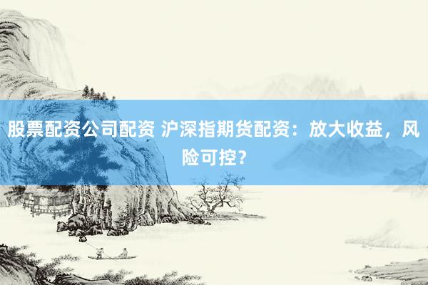 股票配资公司配资 沪深指期货配资：放大收益，风险可控？