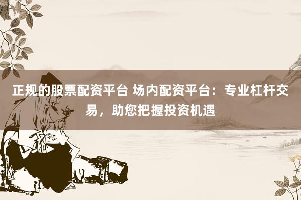 正规的股票配资平台 场内配资平台：专业杠杆交易，助您把握投资机遇