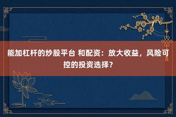 能加杠杆的炒股平台 和配资：放大收益，风险可控的投资选择？