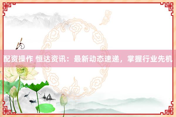 配资操作 恒达资讯：最新动态速递，掌握行业先机
