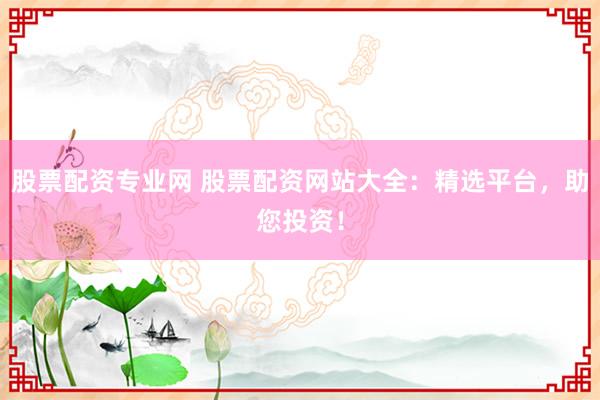 股票配资专业网 股票配资网站大全：精选平台，助您投资！