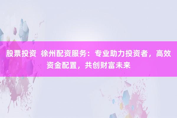 股票投资  徐州配资服务：专业助力投资者，高效资金配置，共创财富未来
