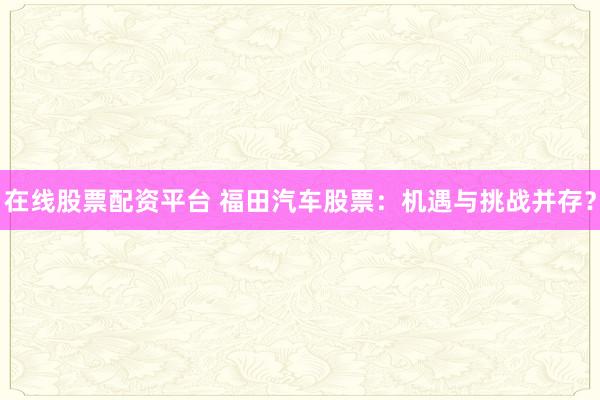 在线股票配资平台 福田汽车股票：机遇与挑战并存？