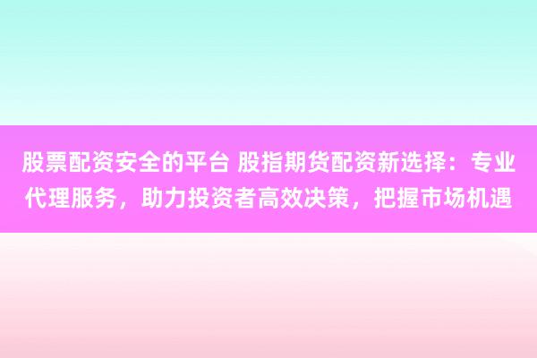 股票配资安全的平台 股指期货配资新选择：专业代理服务，助力投资者高效决策，把握市场机遇