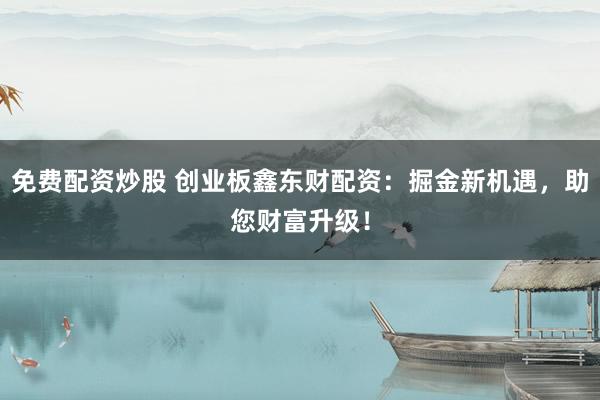 免费配资炒股 创业板鑫东财配资：掘金新机遇，助您财富升级！
