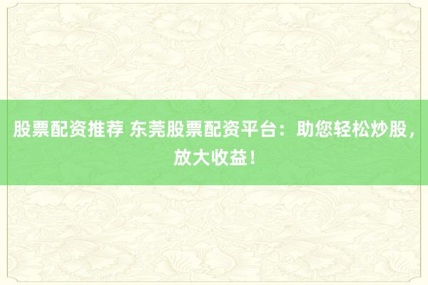 股票配资推荐 东莞股票配资平台：助您轻松炒股，放大收益！