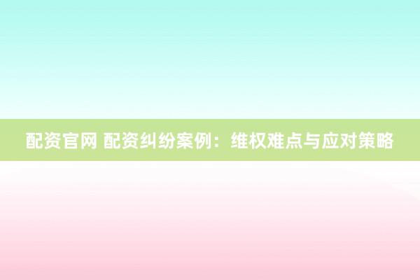 配资官网 配资纠纷案例：维权难点与应对策略