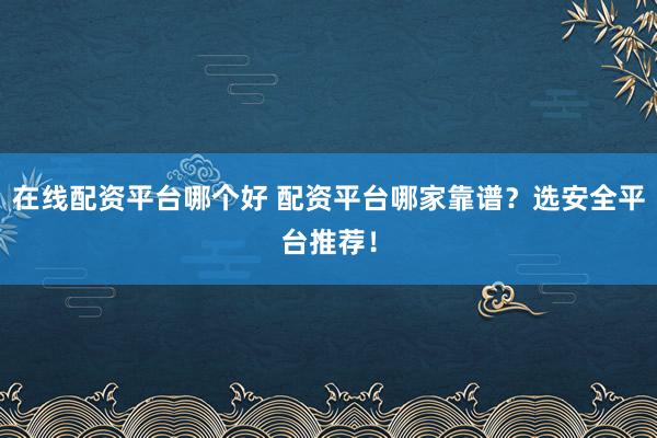 在线配资平台哪个好 配资平台哪家靠谱？选安全平台推荐！