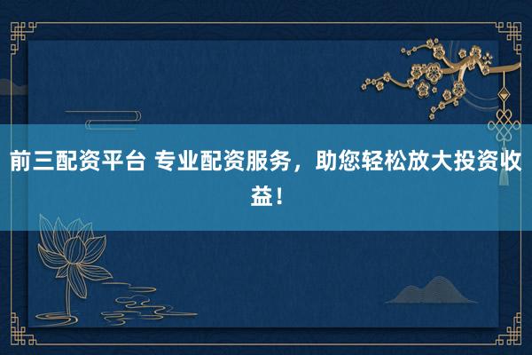 前三配资平台 专业配资服务，助您轻松放大投资收益！