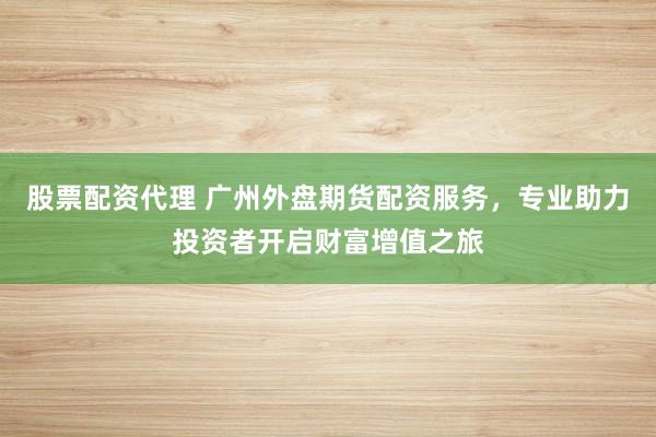 股票配资代理 广州外盘期货配资服务，专业助力投资者开启财富增值之旅