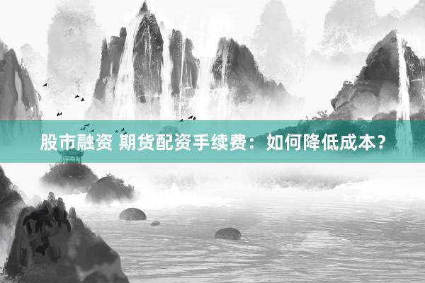 股市融资 期货配资手续费：如何降低成本？
