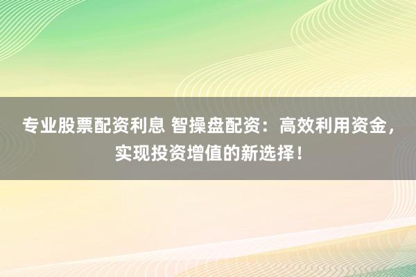 专业股票配资利息 智操盘配资：高效利用资金，实现投资增值的新选择！