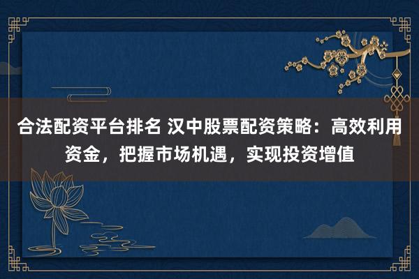 合法配资平台排名 汉中股票配资策略：高效利用资金，把握市场机遇，实现投资增值