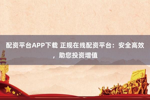 配资平台APP下载 正规在线配资平台：安全高效，助您投资增值