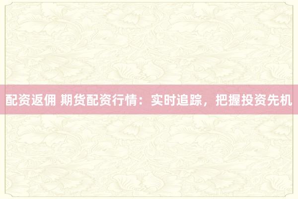 配资返佣 期货配资行情：实时追踪，把握投资先机