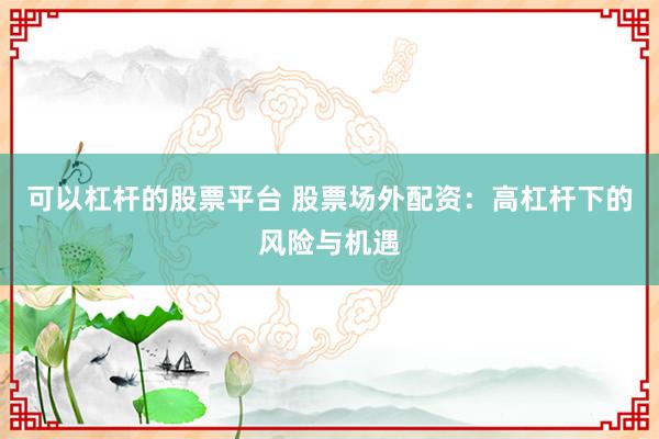 可以杠杆的股票平台 股票场外配资：高杠杆下的风险与机遇