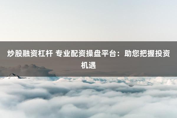 炒股融资杠杆 专业配资操盘平台：助您把握投资机遇