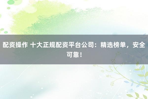 配资操作 十大正规配资平台公司：精选榜单，安全可靠！