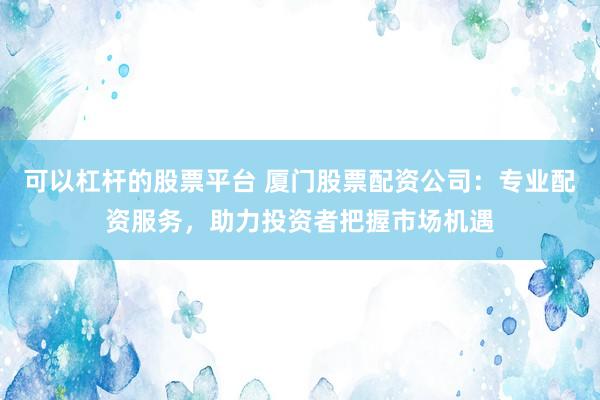 可以杠杆的股票平台 厦门股票配资公司：专业配资服务，助力投资者把握市场机遇
