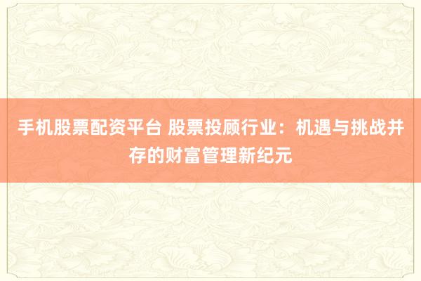 手机股票配资平台 股票投顾行业：机遇与挑战并存的财富管理新纪元