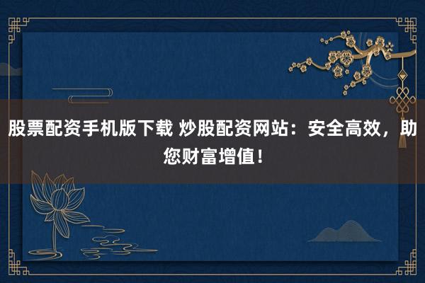 股票配资手机版下载 炒股配资网站：安全高效，助您财富增值！
