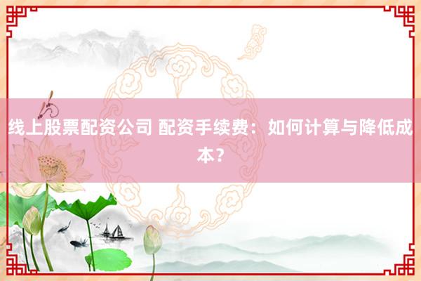 线上股票配资公司 配资手续费：如何计算与降低成本？