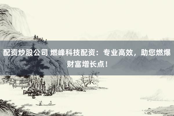 配资炒股公司 燃峰科技配资：专业高效，助您燃爆财富增长点！