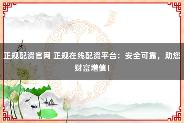 正规配资官网 正规在线配资平台：安全可靠，助您财富增值！