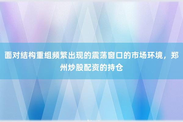 面对结构重组频繁出现的震荡窗口的市场环境，郑州炒股配资的持仓