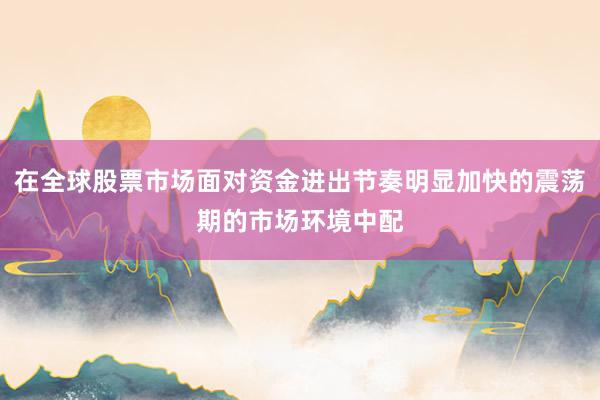在全球股票市场面对资金进出节奏明显加快的震荡期的市场环境中配