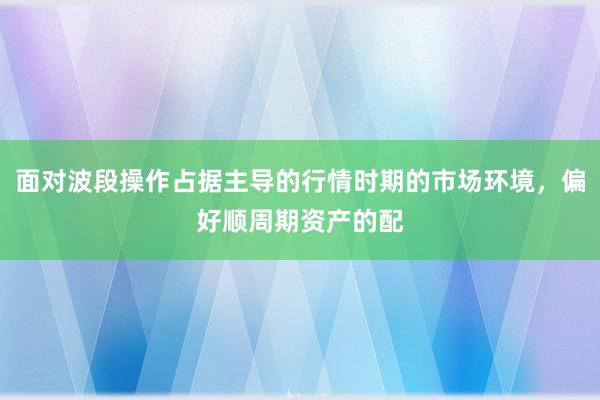面对波段操作占据主导的行情时期的市场环境，偏好顺周期资产的配