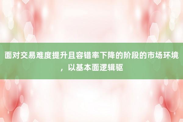 面对交易难度提升且容错率下降的阶段的市场环境，以基本面逻辑驱