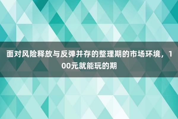 面对风险释放与反弹并存的整理期的市场环境，100元就能玩的期