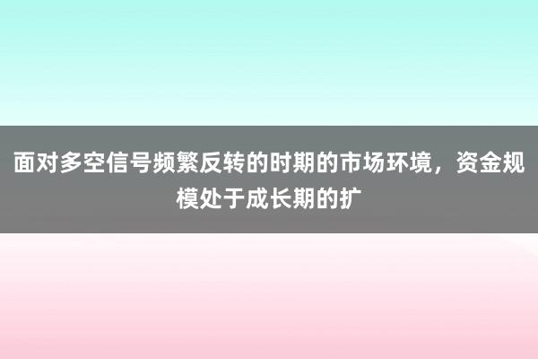 面对多空信号频繁反转的时期的市场环境，资金规模处于成长期的扩