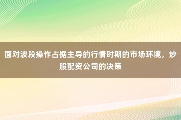 面对波段操作占据主导的行情时期的市场环境，炒股配资公司的决策