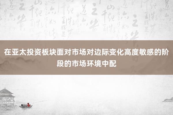 在亚太投资板块面对市场对边际变化高度敏感的阶段的市场环境中配