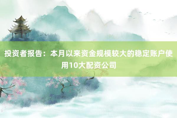 投资者报告：本月以来资金规模较大的稳定账户使用10大配资公司