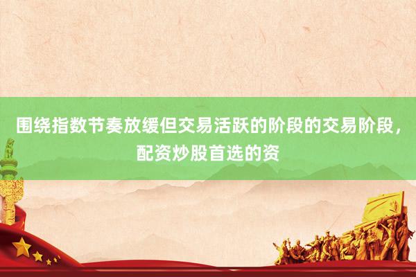 围绕指数节奏放缓但交易活跃的阶段的交易阶段，配资炒股首选的资