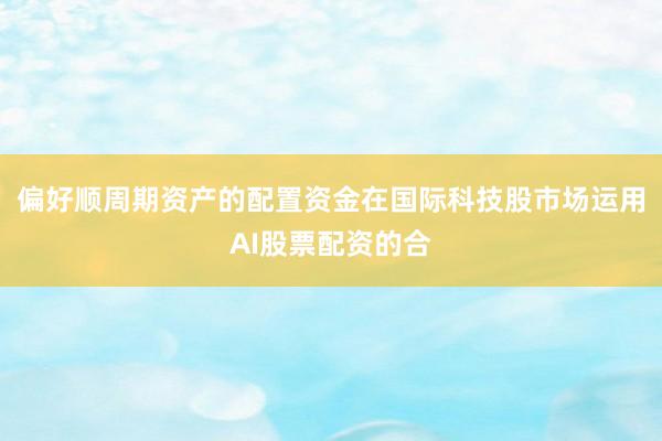 偏好顺周期资产的配置资金在国际科技股市场运用AI股票配资的合