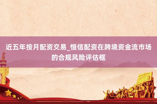 近五年按月配资交易_恒信配资在跨境资金流市场的合规风险评估框