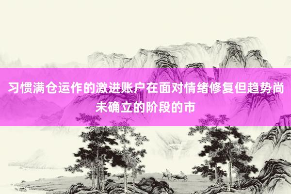 习惯满仓运作的激进账户在面对情绪修复但趋势尚未确立的阶段的市