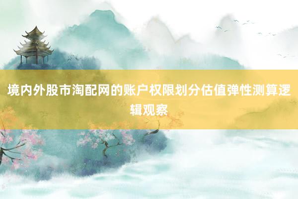 境内外股市淘配网的账户权限划分估值弹性测算逻辑观察